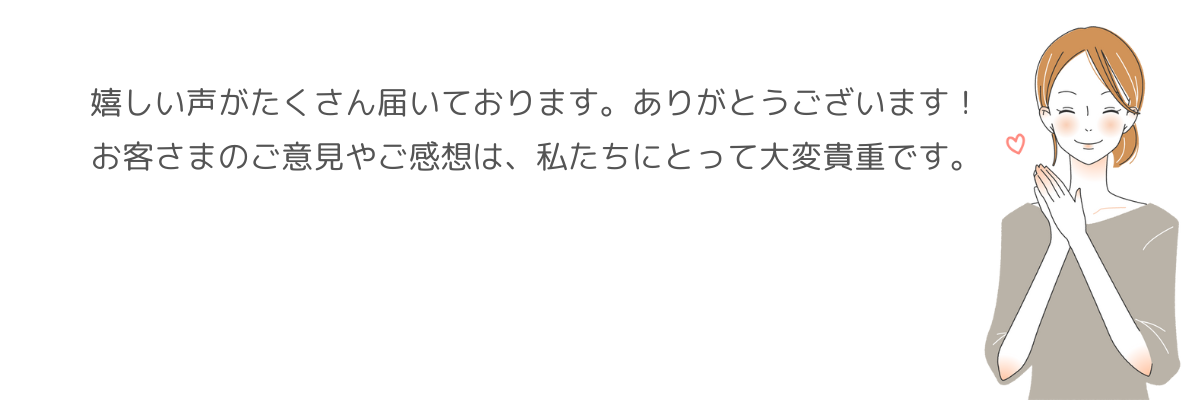 嬉しい声がたくさん届いております。ありがとうございます!お客様のご意見やご感想は、私たちにとって大変貴重です。