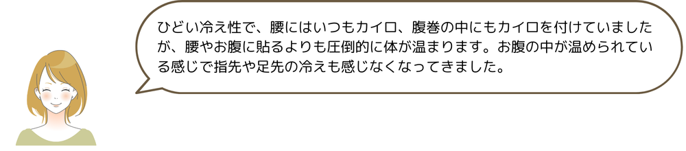 ひどい冷え性で、腰にはいつもカイロ、腹巻の中にもカイロを付けていましたが、腰やお腹に貼るよりも圧倒的に体が温まります。お腹の中が温められている感じで指先や足先の冷えも感じなくなってきました。