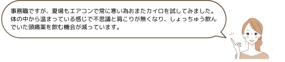 事務職ですが、夏場もエアコンで常に寒い為おまたカイロを試してみました。体の中から温まっている感じで不思議と肩こりが無くなり、しょっちゅう飲んでいた頭痛薬を飲む機会が減っています。