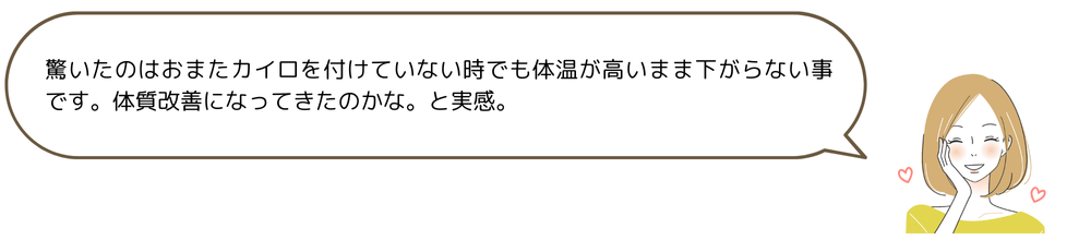 驚いたのはおまたカイロを付けていない時でも体温が高いまま下がらない事です。体質改善になってきたのかな。と実感。