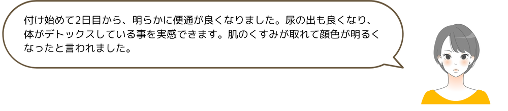 付け始めて2日目から、明らかに便通が良くなりました。尿の出も良くなり、体がデトックスしている事を実感できます。肌のくすみが取れて顔色が明るくなったと言われました。