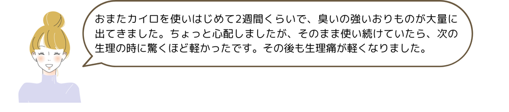 おまたカイロを使いはじめて2週間くらいで、臭いの強いおりものが大量に出てきました。ちょっと心配しましたが、そのまま使い続けていたら、次の生理の時に驚くほど軽かったです。その後も生理痛が軽くなりました。