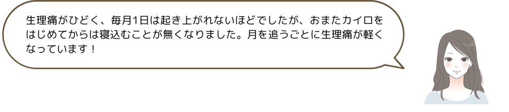 生理痛がひどく、毎月1日は起き上がれないほどでしたが、おまたカイロをはじめてからは寝込むことが無くなりました。月を追うごとに生理痛が軽くなっています!