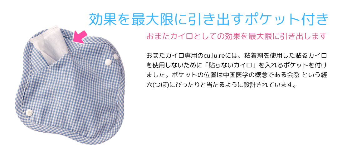効果を最大限に引き出すポケット付き。おまたカイロとしての効果を最大限に引き出します。おまたカイロ専用のcu.lu.reには、粘着剤を使用した貼るカイロを使用しないために「貼らないかカイロ」を入れるポケットを付けました。ポケットの位置は中国医学の概念である会陰というつぼにぴったりと当たるように設計されています。