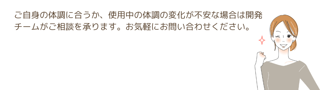 ご自身の体調に合うか、使用中の体調の変化が不安な場合な開発チームがご相談を承ります。 お気軽にお問い合わせください。